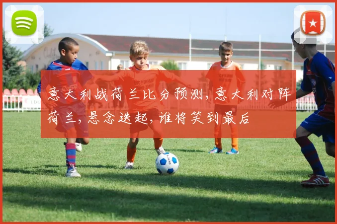意大利战荷兰比分预测,意大利对阵荷兰,悬念迭起,谁将笑到最后